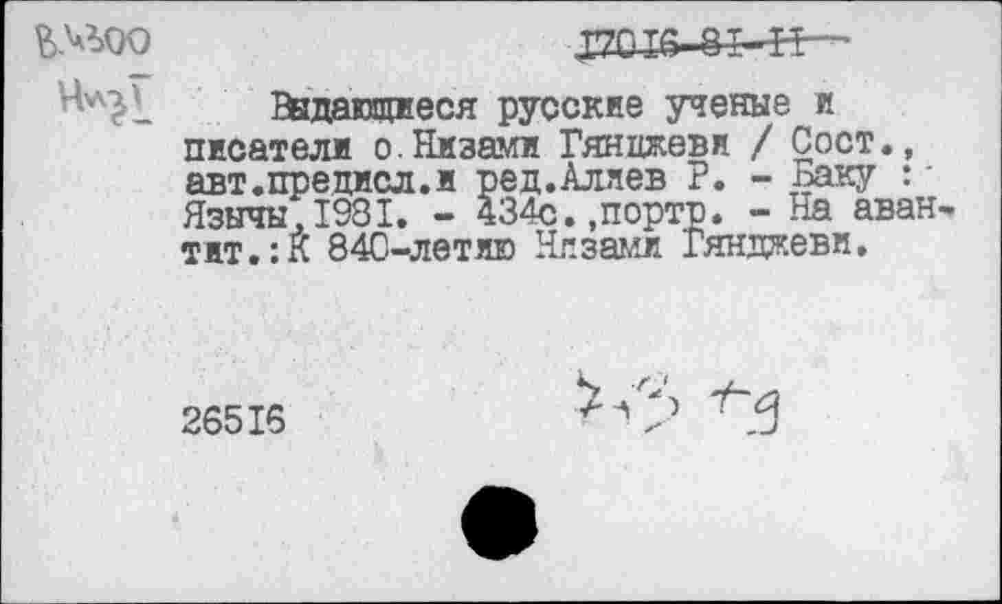 ﻿
Ведающиеся русские ученые и писатели о.Низами Гянцжевн / Сост., авт.предисл.и ред.Аляев Р. - Баку *' Язычы.1981. - 434с.,портр. - На авантитул 84С-летяю Низами Гянджеви.
26516
^<5